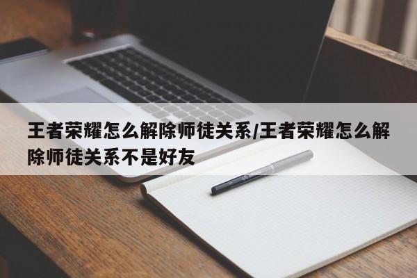 王者荣耀怎么解除师徒关系/王者荣耀怎么解除师徒关系不是好友
