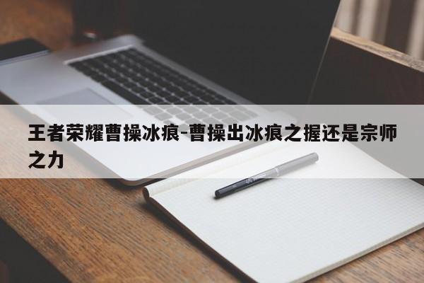 王者荣耀曹操冰痕-曹操出冰痕之握还是宗师之力