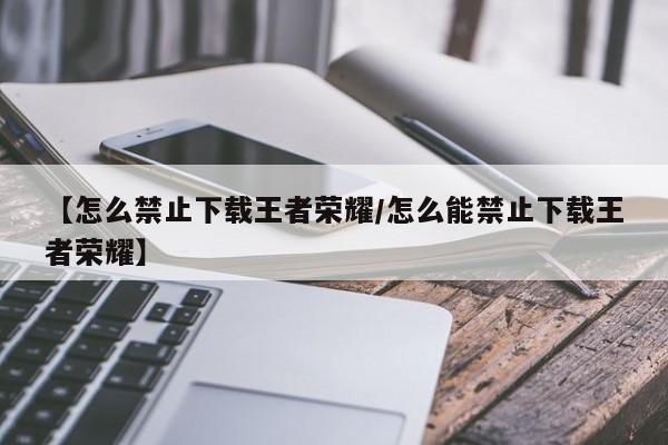 【怎么禁止下载王者荣耀/怎么能禁止下载王者荣耀】