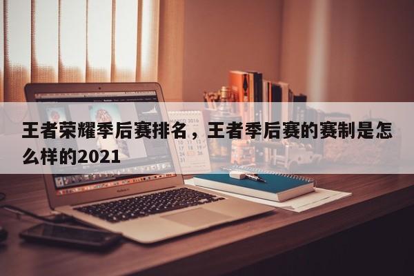王者荣耀季后赛排名,王者季后赛的赛制是怎么样的2021