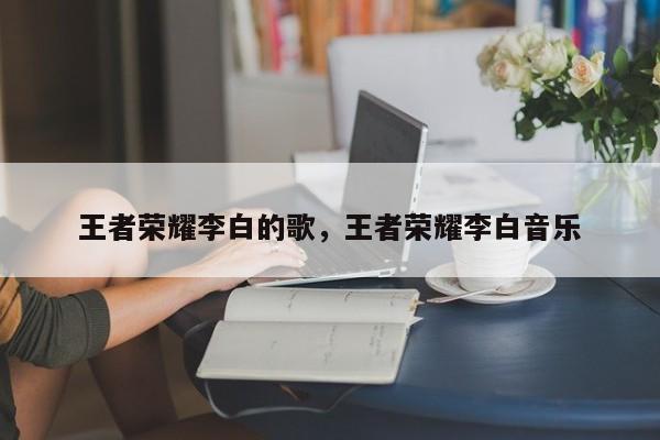王者荣耀李白的歌,王者荣耀李白音乐