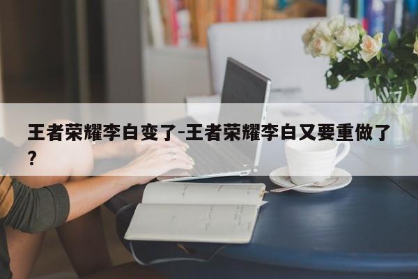 王者荣耀李白变了-王者荣耀李白又要重做了?