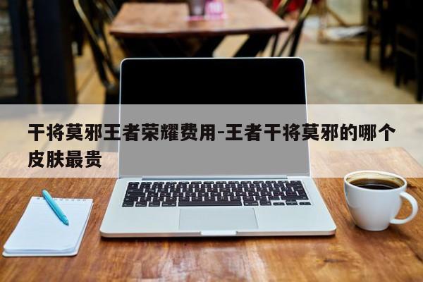 干将莫邪王者荣耀费用-王者干将莫邪的哪个皮肤最贵